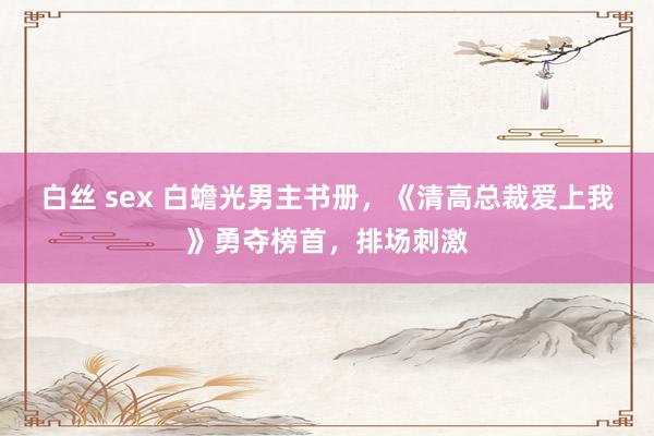 白丝 sex 白蟾光男主书册，《清高总裁爱上我》勇夺榜首，排场刺激