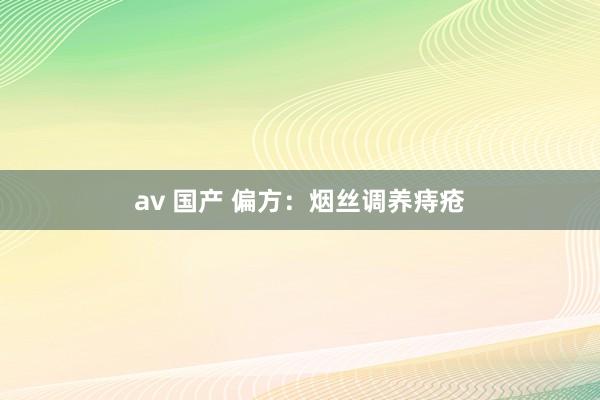 av 国产 偏方：烟丝调养痔疮