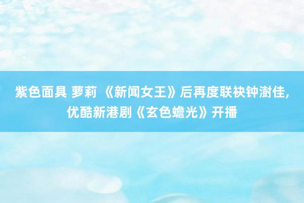 紫色面具 萝莉 《新闻女王》后再度联袂钟澍佳，优酷新港剧《玄色蟾光》开播