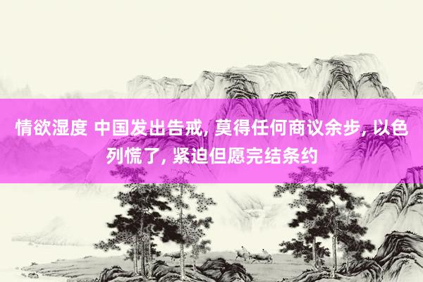 情欲湿度 中国发出告戒， 莫得任何商议余步， 以色列慌了， 紧迫但愿完结条约