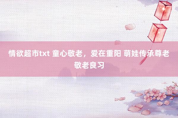 情欲超市txt 童心敬老，爱在重阳 萌娃传承尊老敬老良习