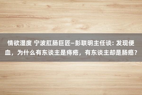 情欲湿度 宁波肛肠巨匠—彭联明主任谈: 发现便血，为什么有东谈主是痔疮，有东谈主却是肠癌？