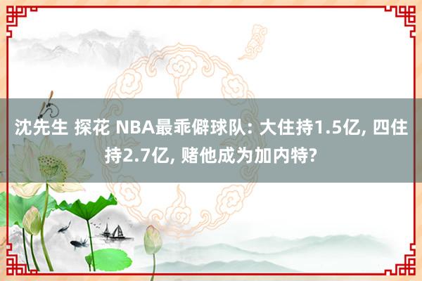 沈先生 探花 NBA最乖僻球队: 大住持1.5亿， 四住持2.7亿， 赌他成为加内特?