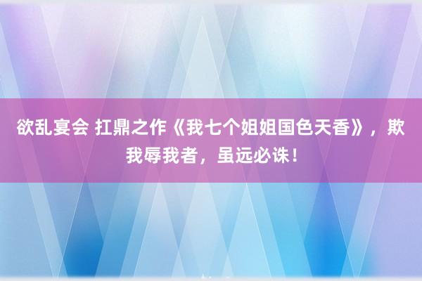 欲乱宴会 扛鼎之作《我七个姐姐国色天香》，欺我辱我者，虽远必诛！