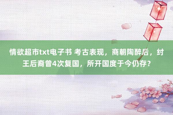 情欲超市txt电子书 考古表现，商朝陶醉后，纣王后裔曾4次复国，所开国度于今仍存？