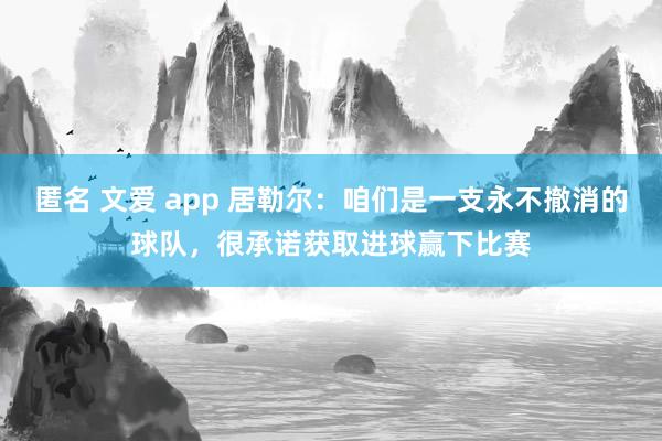 匿名 文爱 app 居勒尔：咱们是一支永不撤消的球队，很承诺获取进球赢下比赛