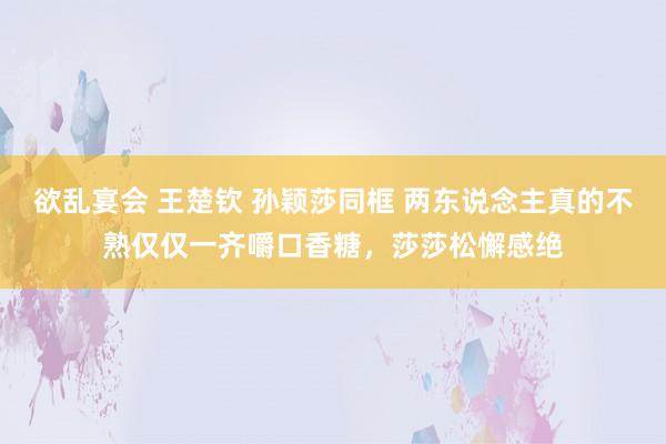 欲乱宴会 王楚钦 孙颖莎同框 两东说念主真的不熟仅仅一齐嚼口香糖，莎莎松懈感绝