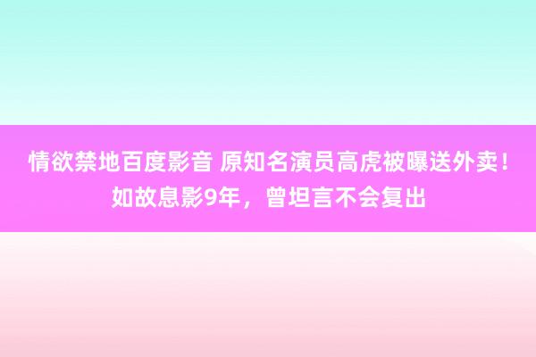 情欲禁地百度影音 原知名演员高虎被曝送外卖！如故息影9年，曾坦言不会复出