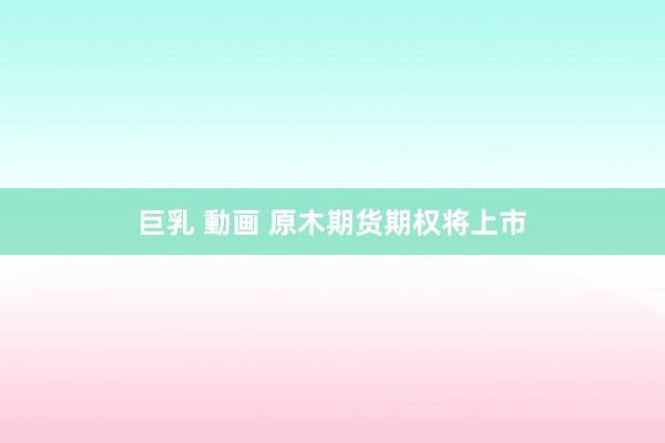 巨乳 動画 原木期货期权将上市