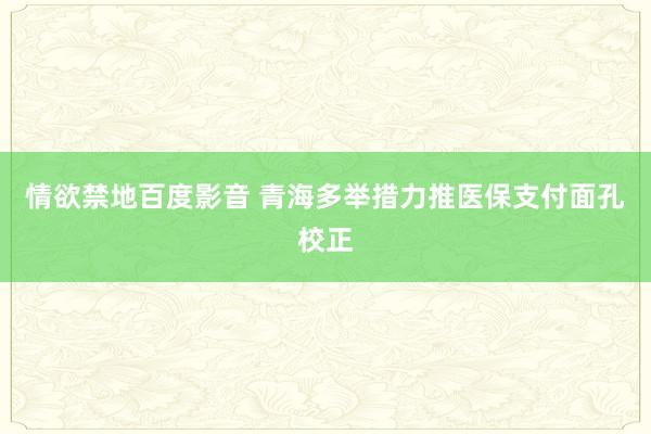 情欲禁地百度影音 青海多举措力推医保支付面孔校正