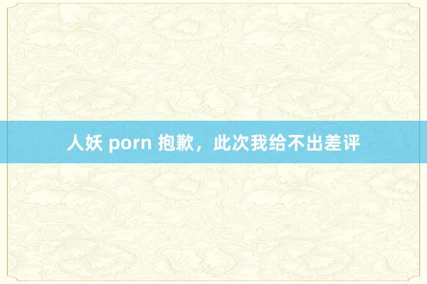 人妖 porn 抱歉，此次我给不出差评