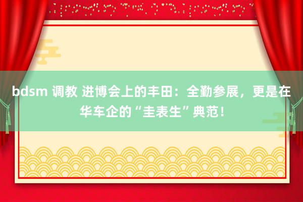 bdsm 调教 进博会上的丰田：全勤参展，更是在华车企的“圭表生”典范！
