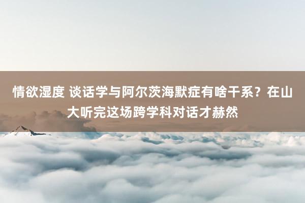 情欲湿度 谈话学与阿尔茨海默症有啥干系？在山大听完这场跨学科对话才赫然