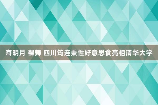 寄明月 裸舞 四川筠连秉性好意思食亮相清华大学