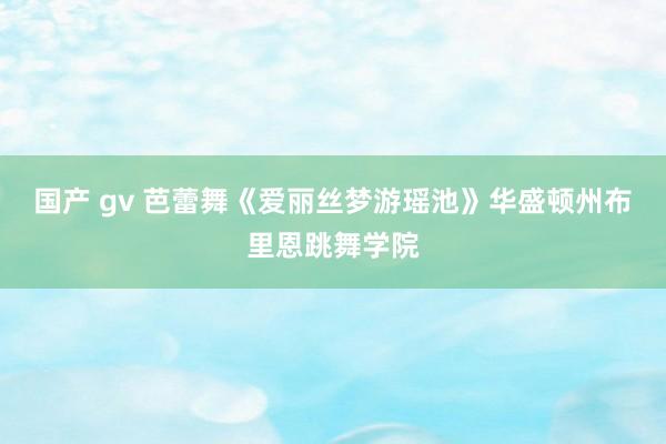 国产 gv 芭蕾舞《爱丽丝梦游瑶池》华盛顿州布里恩跳舞学院