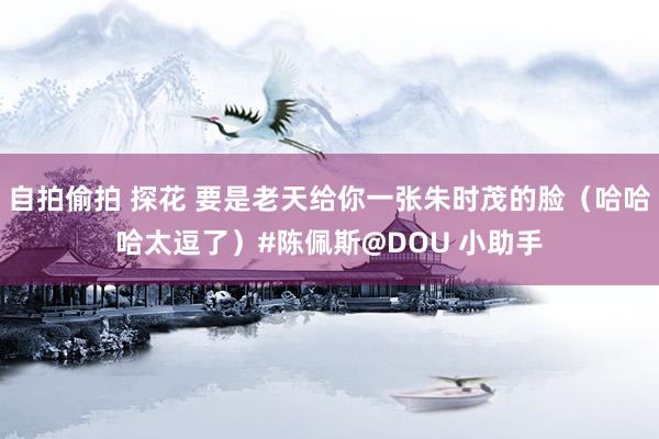 自拍偷拍 探花 要是老天给你一张朱时茂的脸（哈哈哈太逗了）#陈佩斯@DOU 小助手
