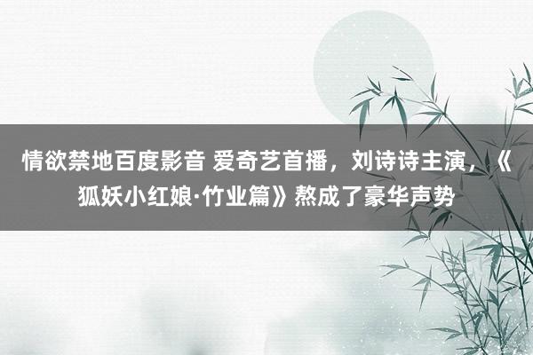 情欲禁地百度影音 爱奇艺首播，刘诗诗主演，《狐妖小红娘·竹业篇》熬成了豪华声势