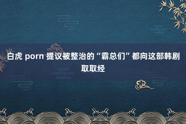 白虎 porn 提议被整治的“霸总们”都向这部韩剧取取经