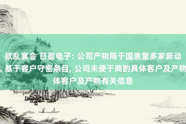 欲乱宴会 日盈电子: 公司产物用于国表里多家新动力整车厂， 基于客户守密条目， 公司未便于商酌具体客户及产物有关信息