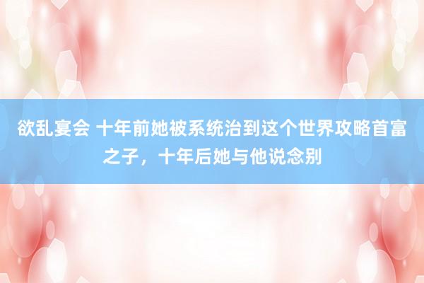 欲乱宴会 十年前她被系统治到这个世界攻略首富之子，十年后她与他说念别