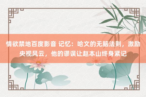 情欲禁地百度影音 记忆：哈文的无脑法则，激励央视风云，他的谬误让赵本山终身紧记
