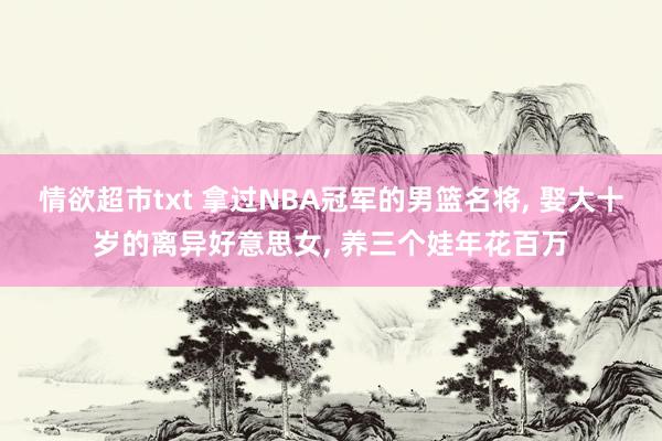 情欲超市txt 拿过NBA冠军的男篮名将， 娶大十岁的离异好意思女， 养三个娃年花百万