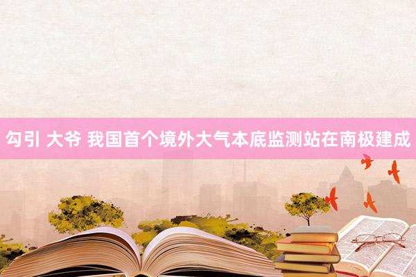 勾引 大爷 我国首个境外大气本底监测站在南极建成