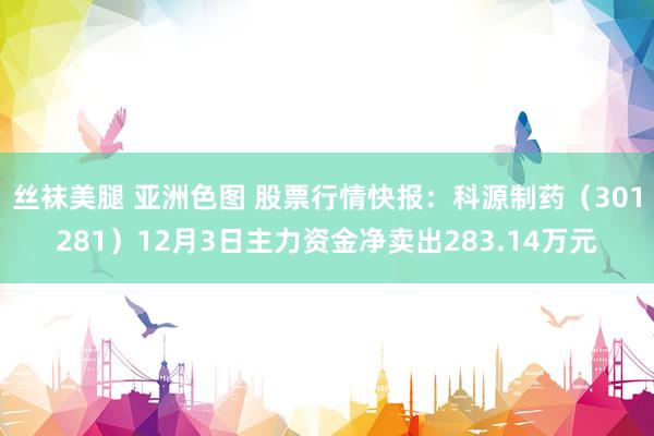 丝袜美腿 亚洲色图 股票行情快报：科源制药（301281）12月3日主力资金净卖出283.14万元
