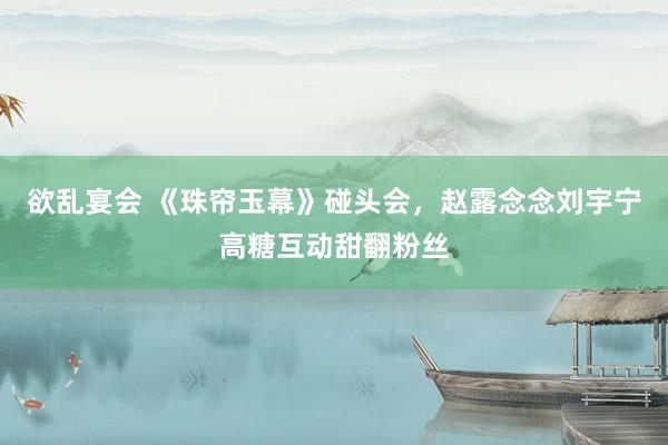 欲乱宴会 《珠帘玉幕》碰头会，赵露念念刘宇宁高糖互动甜翻粉丝