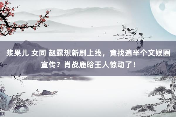 浆果儿 女同 赵露想新剧上线，竟找遍半个文娱圈宣传？肖战鹿晗王人惊动了！