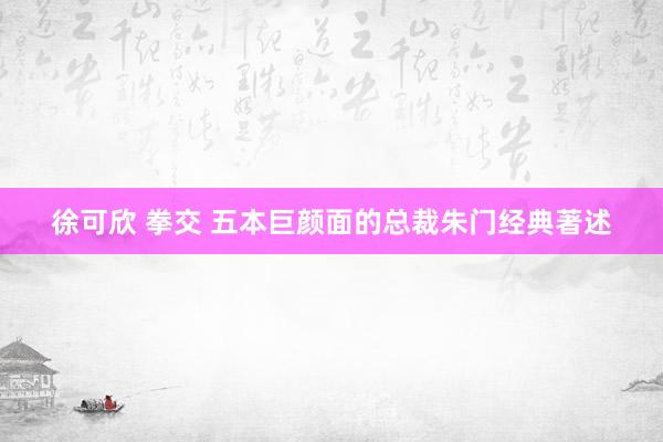 徐可欣 拳交 五本巨颜面的总裁朱门经典著述