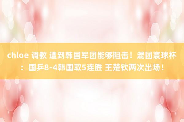 chloe 调教 遭到韩国军团能够阻击！混团寰球杯：国乒8-4韩国取5连胜 王楚钦两次出场！