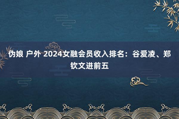 伪娘 户外 2024女融会员收入排名：谷爱凌、郑钦文进前五