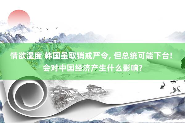 情欲湿度 韩国虽取销戒严令， 但总统可能下台! 会对中国经济产生什么影响?
