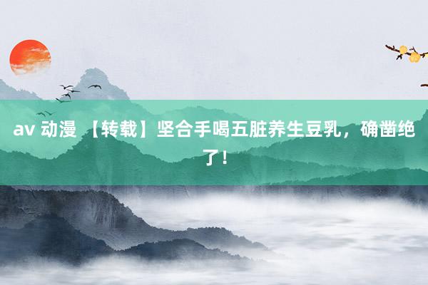 av 动漫 【转载】坚合手喝五脏养生豆乳，确凿绝了！