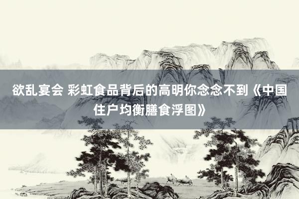 欲乱宴会 彩虹食品背后的高明你念念不到《中国住户均衡膳食浮图》