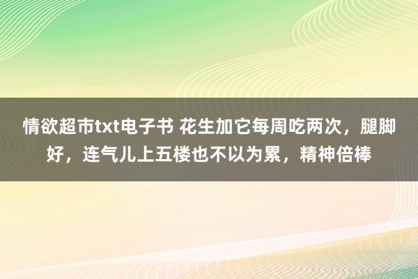 情欲超市txt电子书 花生加它每周吃两次，腿脚好，连气儿上五楼也不以为累，精神倍棒