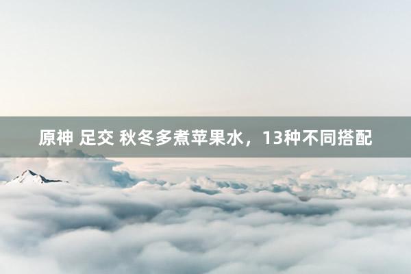 原神 足交 秋冬多煮苹果水，13种不同搭配
