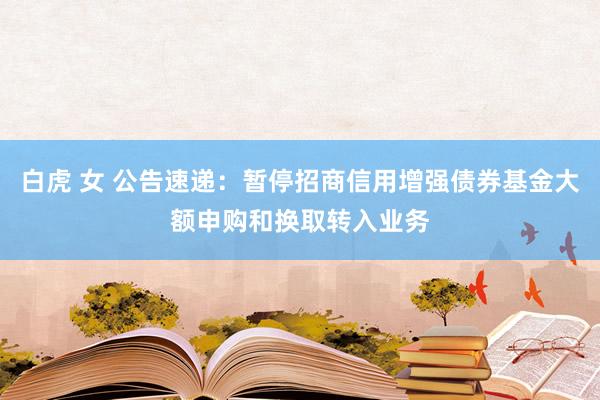 白虎 女 公告速递：暂停招商信用增强债券基金大额申购和换取转入业务