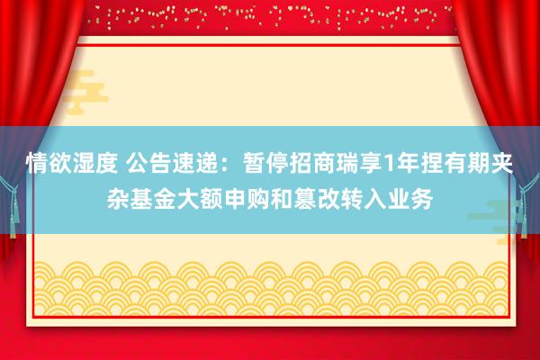 情欲湿度 公告速递：暂停招商瑞享1年捏有期夹杂基金大额申购和篡改转入业务