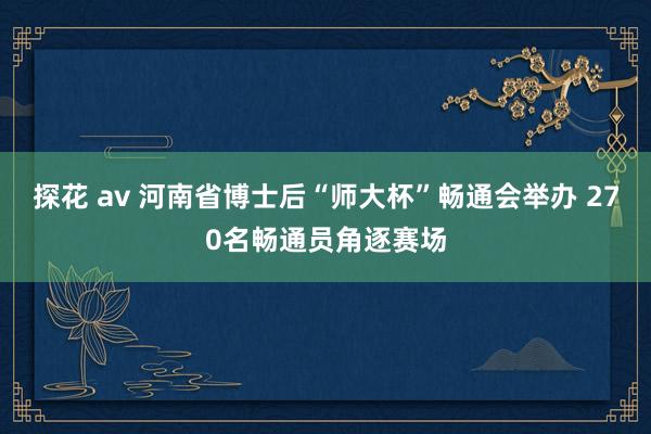 探花 av 河南省博士后“师大杯”畅通会举办 270名畅通员角逐赛场