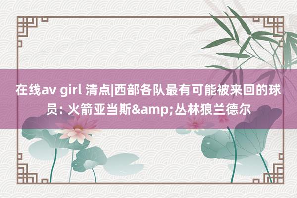 在线av girl 清点|西部各队最有可能被来回的球员: 火箭亚当斯&丛林狼兰德尔