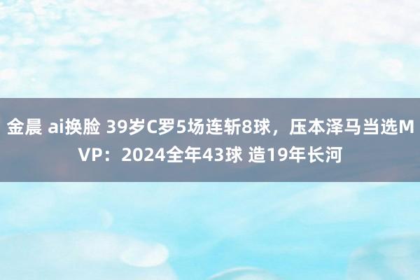 金晨 ai换脸 39岁C罗5场连斩8球，压本泽马当选MVP：2024全年43球 造19年长河