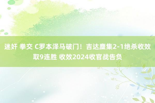 迷奸 拳交 C罗本泽马破门！吉达麇集2-1绝杀收效取9连胜 收效2024收官战告负