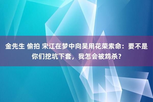 金先生 偷拍 宋江在梦中向吴用花荣索命：要不是你们挖坑下套，我怎会被鸩杀？