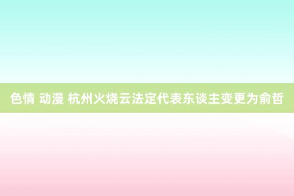 色情 动漫 杭州火烧云法定代表东谈主变更为俞哲