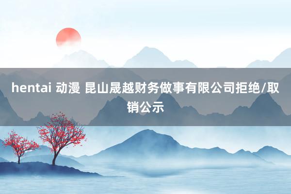 hentai 动漫 昆山晟越财务做事有限公司拒绝/取销公示