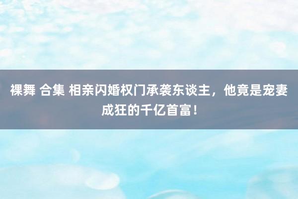 裸舞 合集 相亲闪婚权门承袭东谈主，他竟是宠妻成狂的千亿首富！