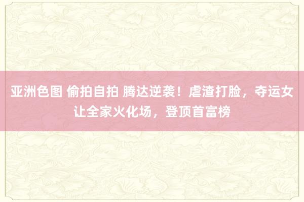 亚洲色图 偷拍自拍 腾达逆袭！虐渣打脸，夺运女让全家火化场，登顶首富榜