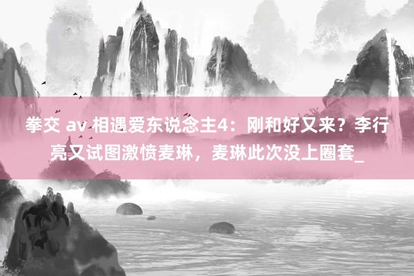 拳交 av 相遇爱东说念主4：刚和好又来？李行亮又试图激愤麦琳，麦琳此次没上圈套_